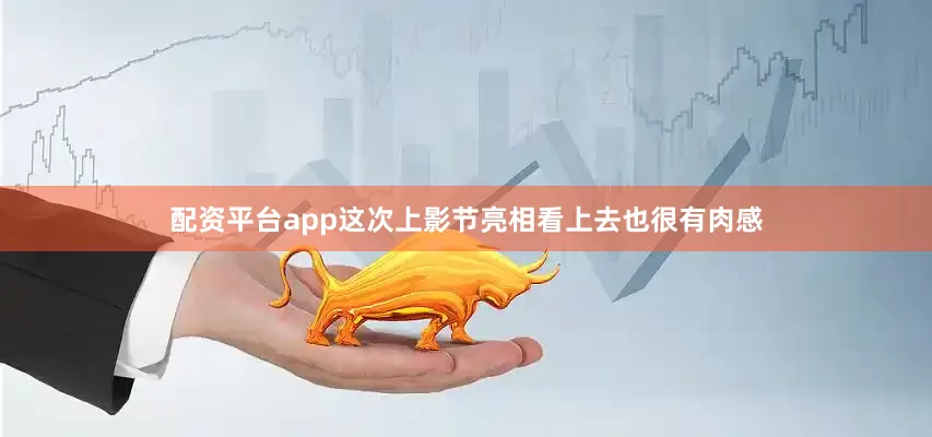 配资平台app这次上影节亮相看上去也很有肉感
