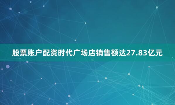股票账户配资时代广场店销售额达27.83亿元