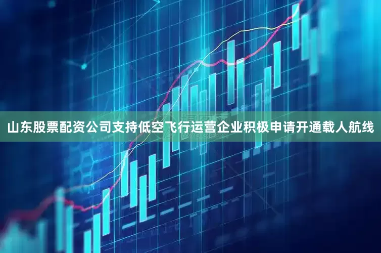 山东股票配资公司支持低空飞行运营企业积极申请开通载人航线