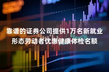 靠谱的证券公司提供1万名新就业形态劳动者优惠健康体检名额