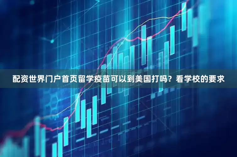 配资世界门户首页留学疫苗可以到美国打吗？看学校的要求