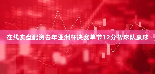在线实盘配资去年亚洲杯决赛单节12分帮球队赢球