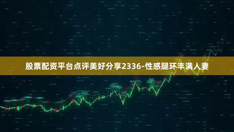 股票配资平台点评美好分享2336-性感腿环丰满人妻