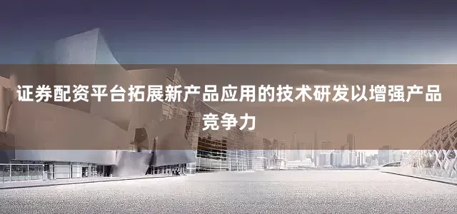 证券配资平台拓展新产品应用的技术研发以增强产品竞争力