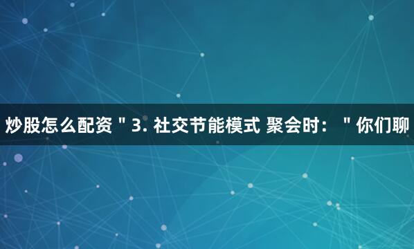 炒股怎么配资＂3. 社交节能模式 聚会时：＂你们聊