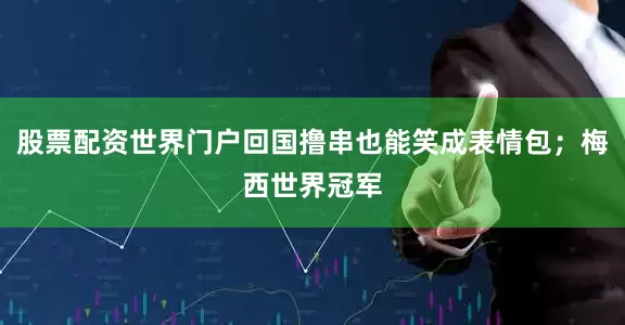 股票配资世界门户回国撸串也能笑成表情包；梅西世界冠军