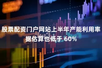 股票配资门户网站上半年产能利用率据估算也低于 60%