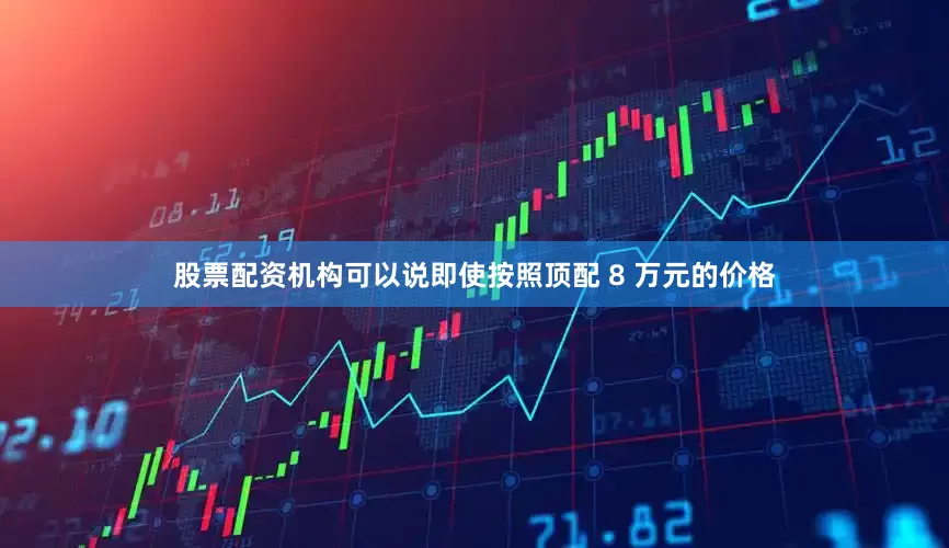 股票配资机构可以说即使按照顶配 8 万元的价格