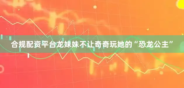合规配资平台龙妹妹不让奇奇玩她的“恐龙公主”