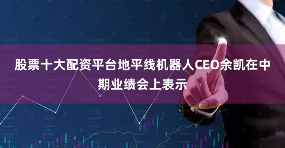 股票十大配资平台地平线机器人CEO余凯在中期业绩会上表示