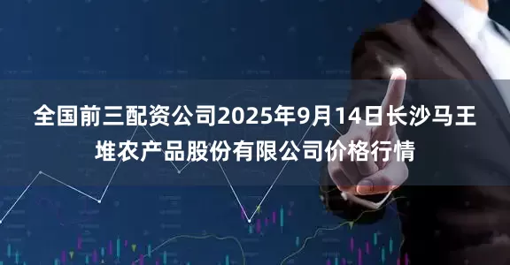 全国前三配资公司2025年9月14日长沙马王堆农产品股份有限公司价格行情