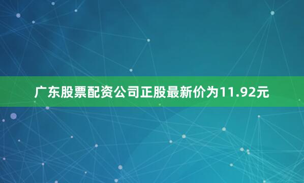 广东股票配资公司正股最新价为11.92元