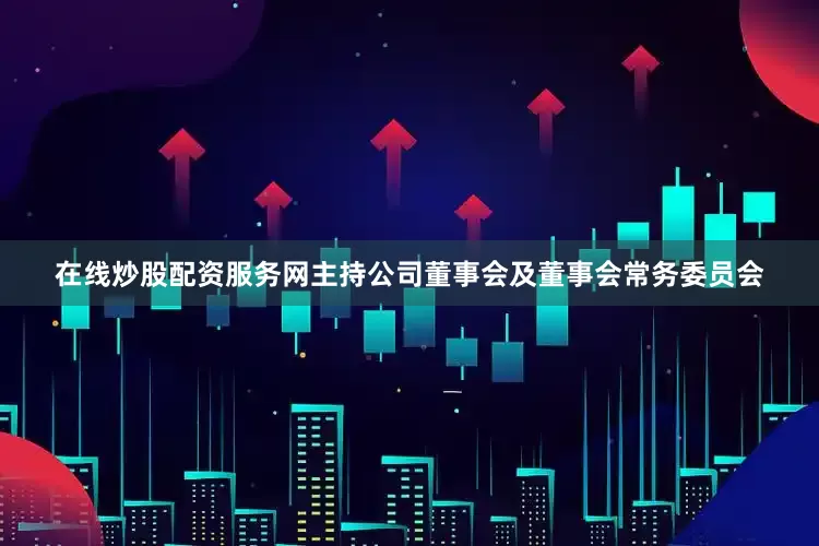 在线炒股配资服务网主持公司董事会及董事会常务委员会